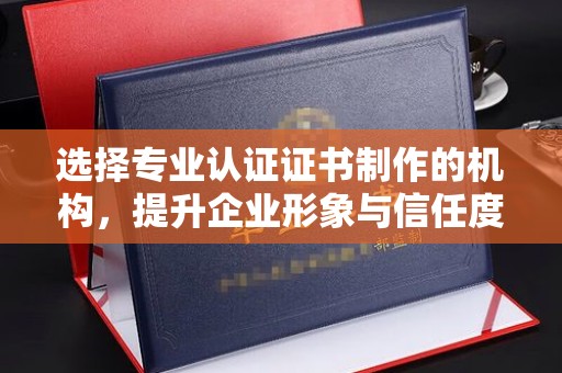 封丘选择专业认证证书制作的机构，提升企业形象与信任度
